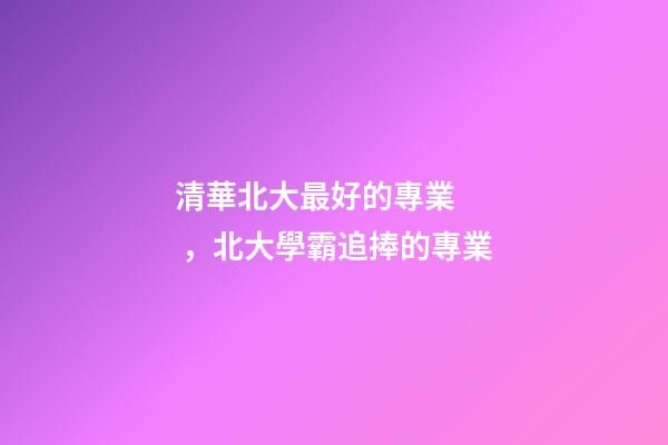 清華北大最好的專業，北大學霸追捧的專業